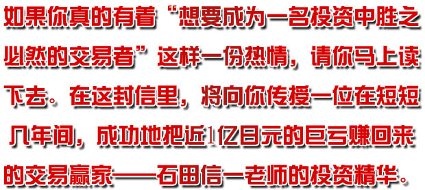 如果你真的有着“想要成为一名投资中胜之必然的交易者！！”这样一份热情，请你马上读下去。在这封信里，将向你传授一位在短短几年间，成功地把近1亿日元的巨亏赚回来的交易赢家——石田信一老师的投资精华。